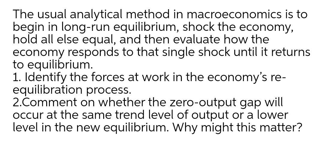 The usual analytical method in macroeconomics is to
begin in long-run equilibrium, shock the economy,
hold all else equal, and then evaluate how the
economy responds to that single shock until it returns
to equilibrium.
1. Identify the forces at work in the economy's re-
equilibration process.
2.Comment on whether the zero-output gap will
occur at the same trend level of output or a lower
level in the new equilibrium. Why might this matter?
