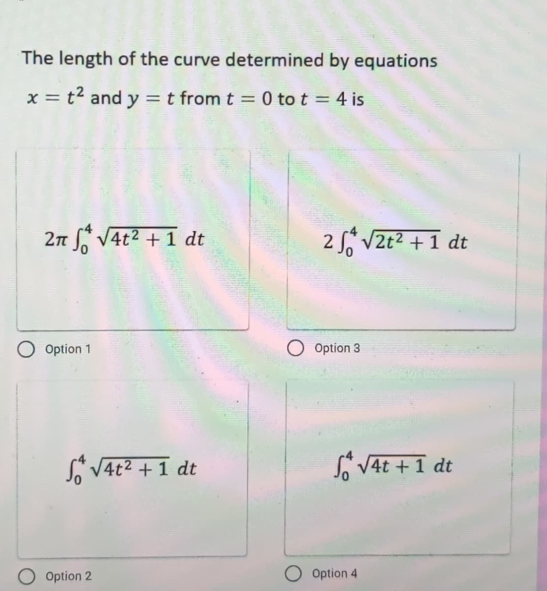 The length of the curve determined by equations
x = t2 and y = t from t = 0 to t = 4 is
%3D
2n V4t2 + 1 dt
2 V2t2 + 1 dt
Option 1
Option 3
* V4t2 +1 dt
So VAt +1 dt
Option 2
Option 4
