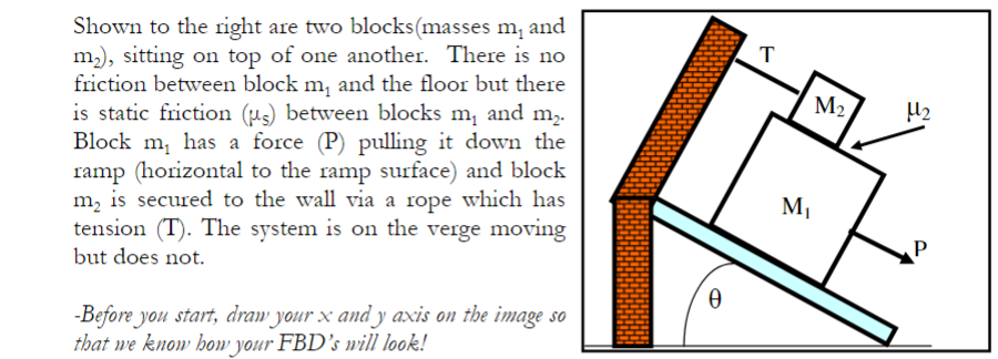 Shown to the right are two blocks(masses m, and
m), sitting on top of one another. There is no
friction between block m, and the floor but there
is static friction (µs) between blocks m, and m2.
Block m, has a force (P) pulling it down the
ramp (horizontal to the ramp surface) and block
m, is secured to the wall via a rope which has
tension (T). The system is on the verge moving
but does not.
M2
M1
-Before you start, draw your x and y axis on the image so
that we know how your FBD's nvill look!
