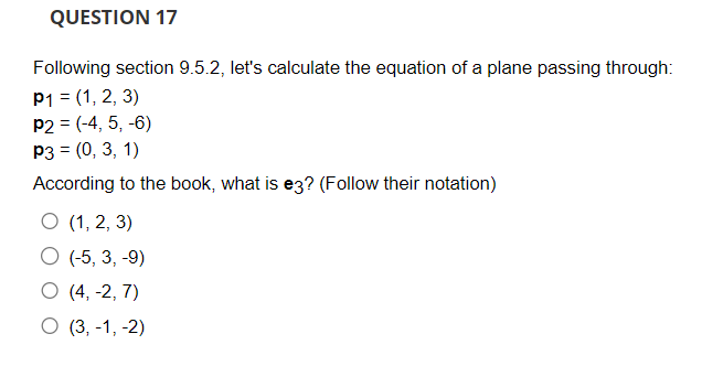 QUESTION 17
Following section 9.5.2, let's calculate the equation of a plane passing through:
P1 = (1, 2, 3)
P2 = (-4, 5, -6)
P3 = (0, 3, 1)
According to the book, what is e3? (Follow their notation)
O (1, 2, 3)
O (-5, 3, -9)
O (4, -2,7)
O (3,-1,-2)