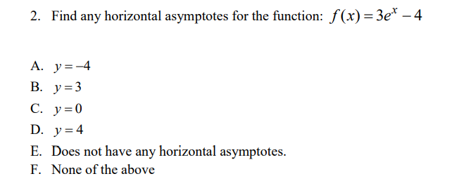 2. Find any horizontal asymptotes for the function: f(x)=3e* – 4
A. y=-4
В. у%3
С. у%30
D. y=4
E. Does not have any horizontal asymptotes.
F. None of the above
