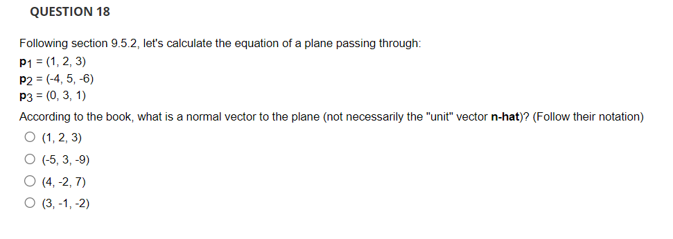 QUESTION 18
Following section 9.5.2, let's calculate the equation of a plane passing through:
P1 = (1, 2, 3)
P2 = (-4, 5, -6)
P3 = (0, 3, 1)
According to the book, what is a normal vector to the plane (not necessarily the "unit" vector n-hat)? (Follow their notation)
O (1, 2, 3)
O (-5, 3, -9)
O (4, -2,7)
O (3,-1, -2)