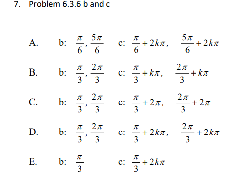 7. Problem 6.3.6 b and c
5π
+ 2kn
5π
A.
b:
6' 6
c:
+ 2kn,
2π
2π
+ kπ
3
В.
b:
3' 3
+ ka,
c:
3
2π
+2π
3
T 27
C.
b:
3' 3
+27,
c:
3
2π
2π
+ 2kn
3
D.
b:
3' 3
c:
+ 2k7,
3
Е.
b:
3
+ 2kn
c:
3
