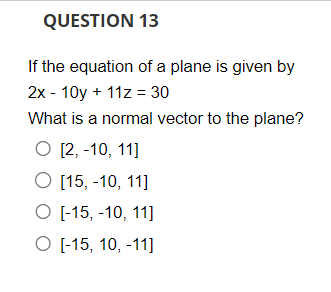 QUESTION 13
If the equation of a plane is given by
2x - 10y + 11z = 30
What is a normal vector to the plane?
O [2, -10, 11]
O [15, -10, 11]
O [-15, -10, 11]
O [-15, 10, -11]