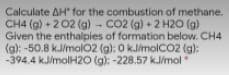 Calculate AH for the combustion of methane.
CH4 (g) + 2 02 (g) - CO2 (g) + 2 H20 (g)
Given the enthalpies of formation below. CH4
(g): -50.8 kJ/molO2 (g): 0 kJmolC02 (g):
-394.4 kJ/molH2O (g): -228.57 kJ/mol
