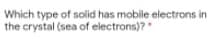 Which type of solid has mobile electrons in
the crystal (sea of electrons)?
