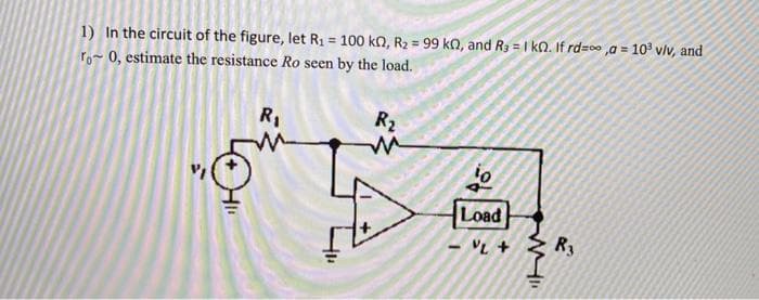 1) In the circuit of the figure, let R₁ = 100 kn, R₂ = 99 kn, and R3 = 1 k02. If rd=,a = 10³ v/v, and
ro~ 0, estimate the resistance Ro seen by the load.
R₂
no
R₁
Load
VL +
M
R3