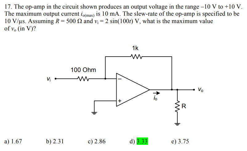 17. The op-amp in the circuit shown produces an output voltage in the range -10 V to +10 V.
The maximum output current io(max) is 10 mA. The slew-rate of the op-amp is specified to be
10 V/us. Assuming R = 500 2 and v₁ = 2 sin(100t) V, what is the maximum value
of vo (in V)?
a) 1.67
V₁
b) 2.31
100 Ohm
ww
c) 2.86
+
1k
W ww
d) 3.33
11.0
lo
M
R
e) 3.75
Vo