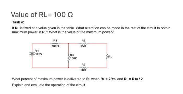 Value of RL= 100 2
Task 4:
If RL is fixed at a value given in the table. What alteration can be made in the rest of the circuit to obtain
maximum power in RL? What is the value of the maximum power?
Hilt
V1
100V
R1
ww
3000
R4
1000
R2
ww
250
R3
www
500
RL
What percent of maximum power is delivered to RL when RL = 2RTH and RL = RTH / 2
Explain and evaluate the operation of the circuit.