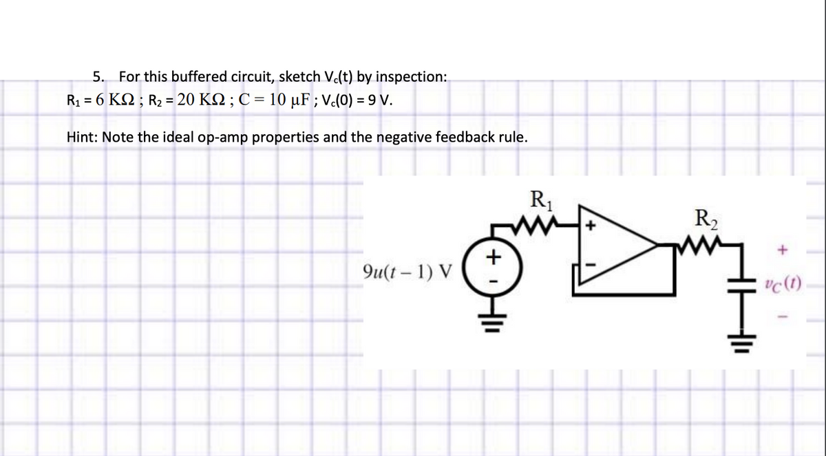 5. For this buffered circuit, sketch Vc(t) by inspection:
R₁ = 6 KM ; R₂ = 20 KM ; C = 10 µF ; Vc(0) = 9 V.
Hint: Note the ideal op-amp properties and the negative feedback rule.
TT
u(t-1) V
+
R₁
my
R₂
vc (1)