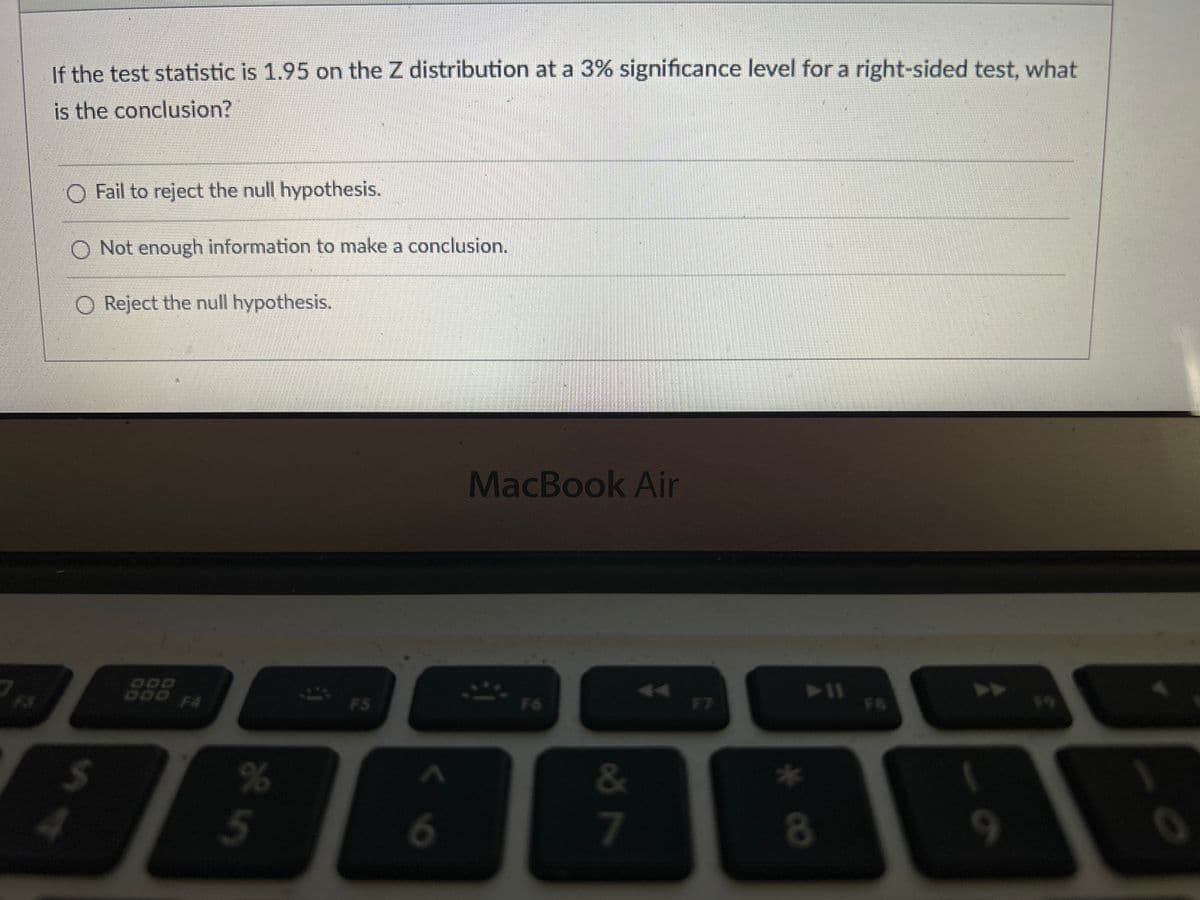 If the test statistic is 1.95 on the Z distribution at a 3% significance level for a right-sided test, what
is the conclusion?
O Fail to reject the null hypothesis.
O Not enough information to make a conclusion.
O Reject the null hypothesis.
SA
$
F4
je in
%
FS
6
MacBook Air
F6
&
7
➤11
*
8
F8
9