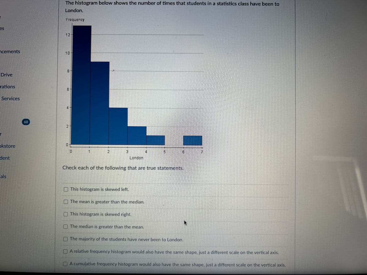 es
cements
Drive
rations
Services
okstore
dent
als
The histogram below shows the number of times that students in a statistics class have been to
London.
Frequency
6
2 +
0
0
1
2
3
London
This histogram is skewed left.
The mean is greater than the median.
This histogram is skewed right.
4
IST
The median is greater than the mean.
5
Check each of the following that are true statements.
6
The majority of the students have never been to London.
17
A relative frequency histogram would also have the same shape, just a different scale on the vertical axis.
A cumulative frequency histogram would also have the same shape, just a different scale on the vertical axis.