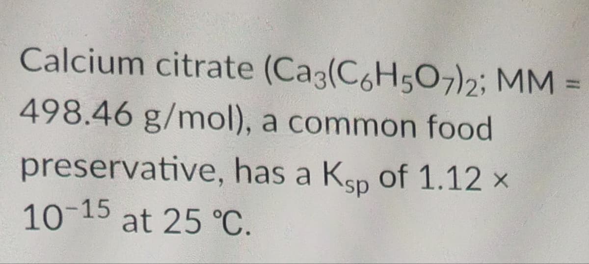 Calcium citrate (Ca3(C6H5O7)2; MM
ww
498.46 g/mol), a common food
preservative, has a Ksp of 1.12 ×
10-15 at 25 °C.