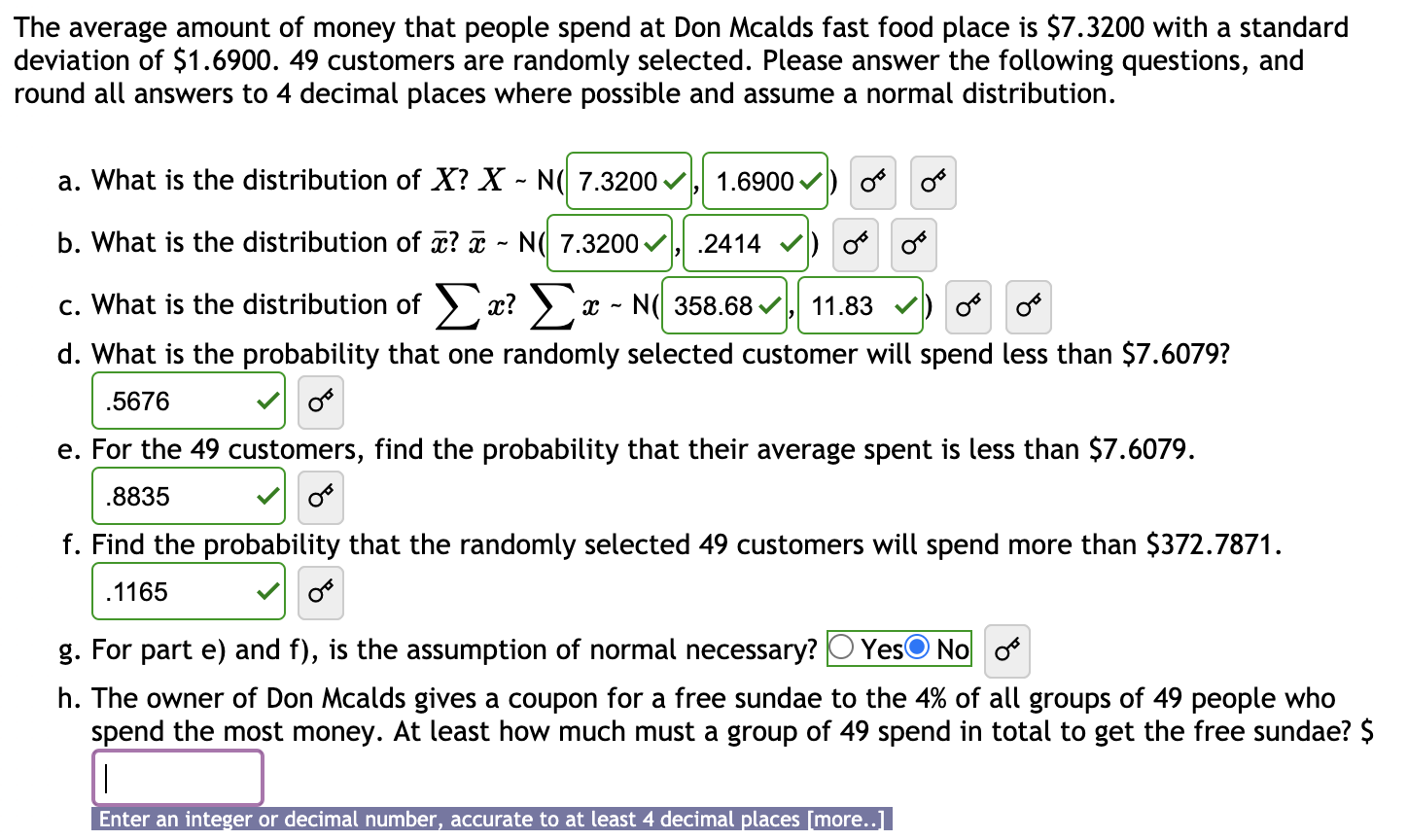 The average amount of money that people spend at Don Mcalds fast food place is $7.3200 with a standard
deviation of $1.6900. 49 customers are randomly selected. Please answer the following questions, and
round all answers to 4 decimal places where possible and assume a normal distribution.
a. What is the distribution of X? X - N( 7.3200 v
1.6900 /
b. What is the distribution of x? ¤ - N( 7.3200
.2414
c. What is the distribution of > x? ) x - N( 358.68 v
11.83 V
d. What is the probability that one randomly selected customer will spend less than $7.6079?
.5676
e. For the 49 customers, find the probability that their average spent is less than $7.6079.
.8835
f. Find the probability that the randomly selected 49 customers will spend more than $372.7871.
.1165
g. For part e) and f), is the assumption of normal necessary?
YesO No o
h. The owner of Don Mcalds gives a coupon for a free sundae to the 4% of all groups of 49 people who
spend the most money. At least how much must a group of 49 spend in total to get the free sundae? $
Enter an integer or decimal number, accurate to at least 4 decimal places [more..]

