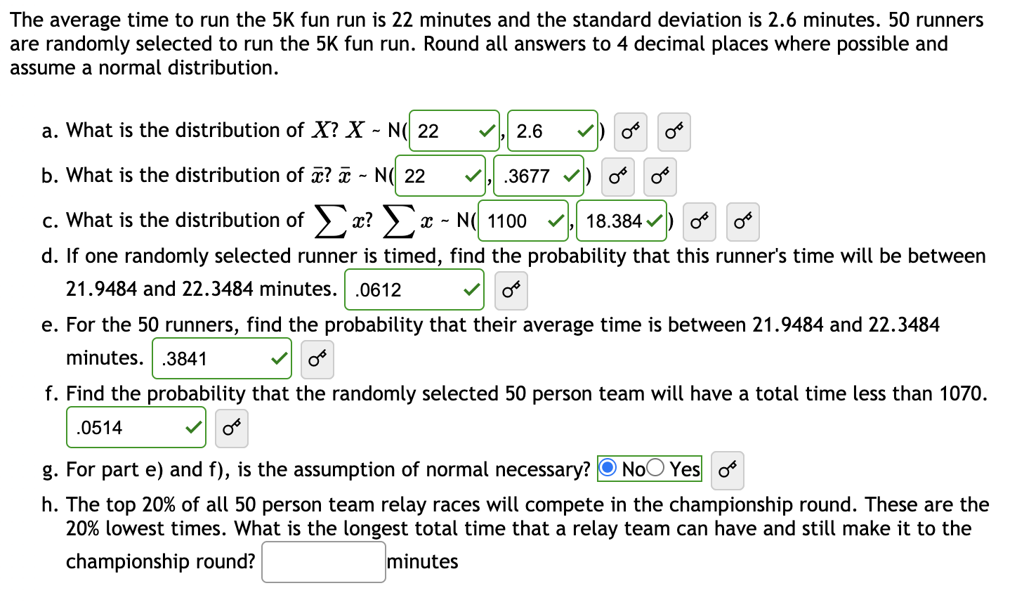 The average time to run the 5K fun run is 22 minutes and the standard deviation is 2.6 minutes. 50 runners
are randomly selected to run the 5K fun run. Round all answers to 4 decimal places where possible and
assume a normal distribution.
a. What is the distribution of X? X - N( 22
2.6
b. What is the distribution of x? ¤ - N( 22
.3677 v) o
Σ
c. What is the distribution of ) x? > a
x - N( 1100
18.384 v) o o
d. If one randomly selected runner is timed, find the probability that this runner's time will be between
21.9484 and 22.3484 minutes. .0612
e. For the 50 runners, find the probability that their average time is between 21.9484 and 22.3484
minutes. .3841
f. Find the probability that the randomly selected 50 person team will have a total time less than 1070.
.0514
g. For part e) and f), is the assumption of normal necessary? O NoO Yes o
h. The top 20% of all 50 person team relay races will compete in the championship round. These are the
20% lowest times. What is the longest total time that a relay team can have and still make it to the
championship round?
minutes
