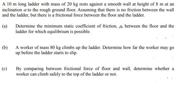 A 10 m long ladder with mass of 20 kg rests against a smooth wall at height of 8 m at an
inclination a to the rough ground floor. Assuming that there is no friction between the wall
and the ladder, but there is a frictional force between the floor and the ladder.
(a)
Determine the minimum static coefficient of friction, 4 between the floor and the
ladder for which equilibrium is possible.
(b)
A worker of mass 80 kg climbs up the ladder. Determine how far the worker may go
up before the ladder starts to slip.
(c)
By comparing between frictional force of floor and wall, determine whether a
worker can climb safely to the top of the ladder or not.
