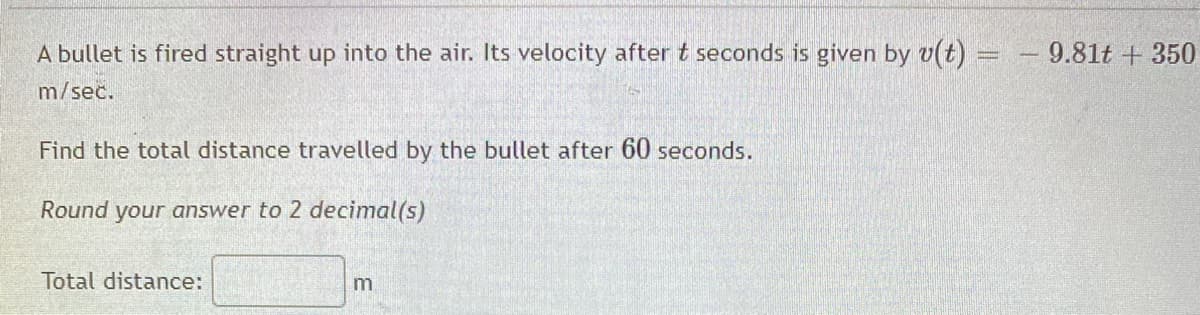 A bullet is fired straight up into the air. Its velocity after t seconds is given by v(t) =
9.81t + 350
%3D
m/sec.
Find the total distance travelled by the bullet after 60 seconds.
Round your answer to 2 decimal(s)
Total distance:
