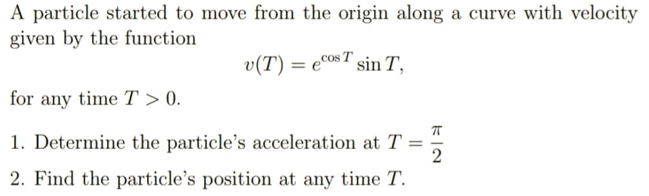 A particle started to move from the origin along a curve with velocity
given by the function
Cos T sin T,
v(T) = e°
for any time T > 0.
1. Determine the particle's acceleration at T
2
2. Find the particle's position at any time T.

