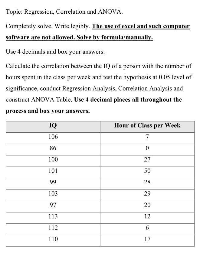 Topic: Regression, Correlation and ANOVA.
Completely solve. Write legibly. The use of excel and such computer
software are not allowed. Solve by formula/manually.
Use 4 decimals and box your answers.
Calculate the correlation between the IQ of a person with the number of
hours spent in the class per week and test the hypothesis at 0.05 level of
significance, conduct Regression Analysis, Correlation Analysis and
construct ANOVA Table. Use 4 decimal places all throughout the
process and box your answers.
IQ
Hour of Class per Week
106
7
86
100
27
101
50
99
28
103
29
97
20
113
12
112
110
17
