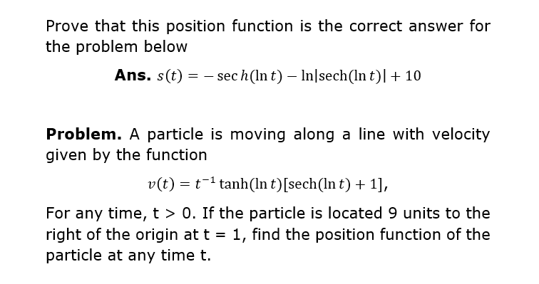 Prove that this position function is the correct answer for
the problem below
Ans. s(t) = – sec h(In t) – In|sech(ln t)|+ 10
Problem. A particle is moving along a line with velocity
given by the function
v(t) = t-1 tanh(ln t)[sech(ln t) + 1],
For any time, t > 0. If the particle is located 9 units to the
right of the origin at t = 1, find the position function of the
particle at any time t.

