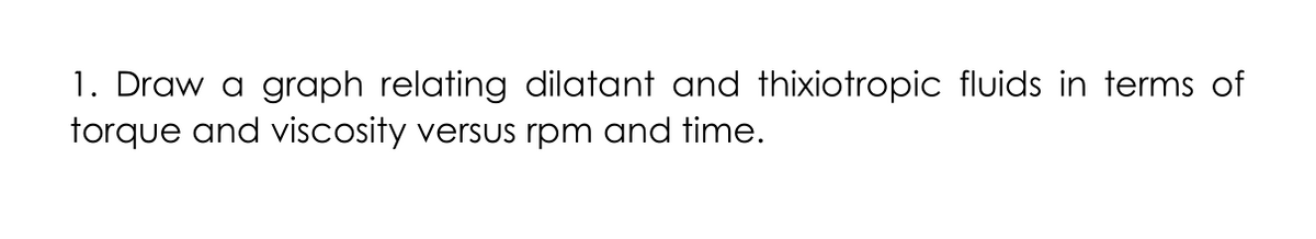 1. Draw a graph relating dilatant and thixiotropic fluids in terms of
torque and viscosity versus rpm and time.
