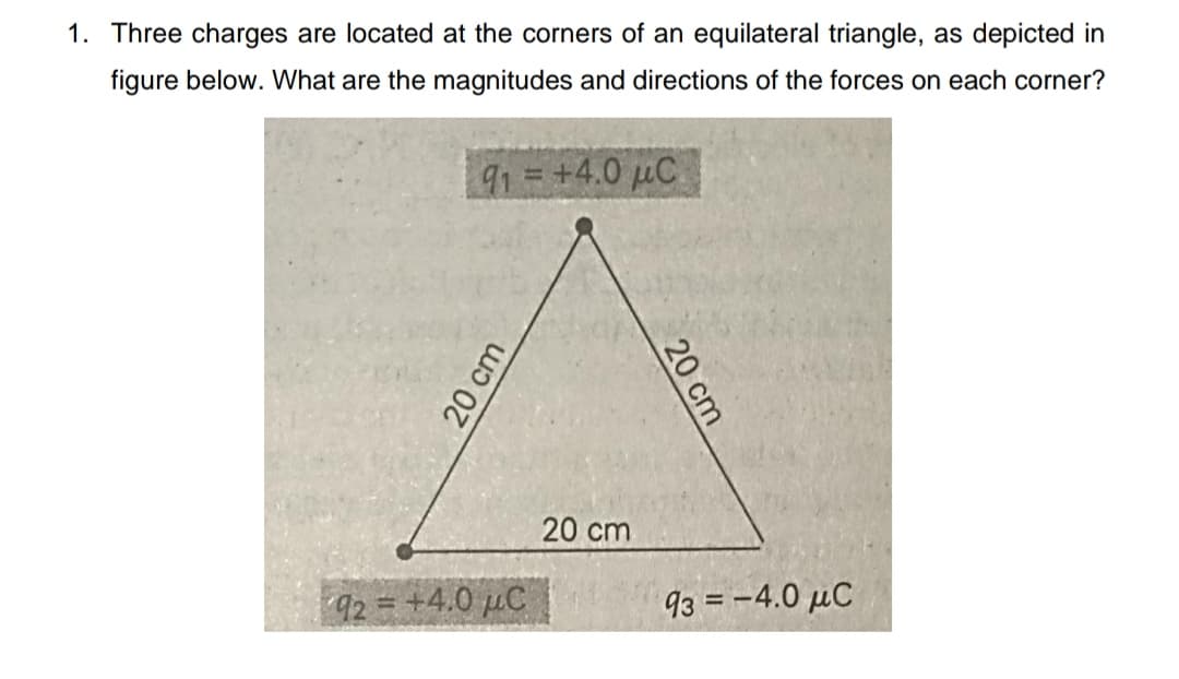 1. Three charges are located at the corners of an equilateral triangle, as depicted in
figure below. What are the magnitudes and directions of the forces on each corner?
91=+4.0 µC
20 cm
92= +4.0 µC
93 = -4.0 µC
20 cm
20 cm
