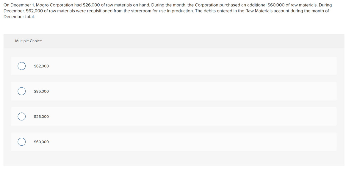 On December 1, Mogro Corporation had $26,000 of raw materials on hand. During the month, the Corporation purchased an additional $60,000 of raw materials. During
December, $62,000 of raw materials were requisitioned from the storeroom for use in production. The debits entered in the Raw Materials account during the month of
December total:
Multiple Choice
$62,000
$86,000
$26,000
$60.000
