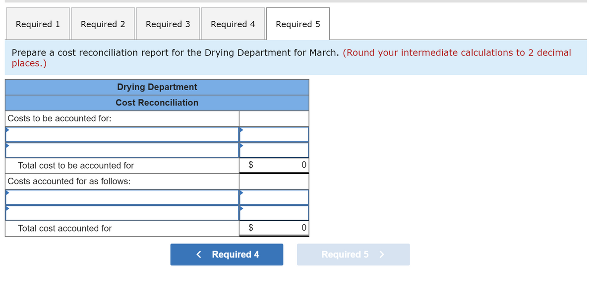 Required 1
Required 2
Required 3
Required 4
Required 5
Prepare a cost reconciliation report for the Drying Department for March. (Round your intermediate calculations to 2 decimal
places.)
Drying Department
Cost Reconciliation
Costs to be accounted for:
Total cost to be accounted for
$
Costs accounted for as follows:
Total cost accounted for
$
< Required 4
Required 5 >
