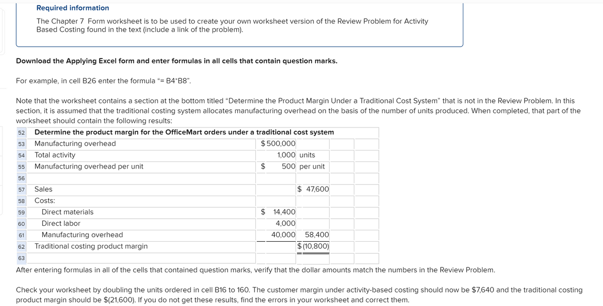 Required information
The Chapter 7 Form worksheet is to be used to create your own worksheet version of the Review Problem for Activity
Based Costing found in the text (include a link of the problem).
Download the Applying Excel form and enter formulas in all cells that contain question marks.
For example, in cell B26 enter the formula "= B4*B8".
Note that the worksheet contains a section at the bottom titled "Determine the Product Margin Under a Traditional Cost System" that is not in the Review Problem. In this
section, it is assumed that the traditional costing system allocates manufacturing overhead on the basis of the number of units produced. When completed, that part of the
worksheet should contain the following results:
52
Determine the product margin for the OfficeMart orders under a traditional cost system
Manufacturing overhead
$ 500,000
53
Total activity
1,000 units
54
55
Manufacturing overhead per unit
$
500 per unit
56
Sales
$ 47,600
57
58
Costs:
Direct materials
$ 14,400
59
60
Direct labor
4,000
61
Manufacturing overhead
40,000 58,400
Traditional costing product margin
$ (10,800)
62
63
After entering formulas in all of the cells that contained question marks, verify that the dollar amounts match the numbers in the Review Problem.
Check your worksheet by doubling the units ordered in cell B16 to 160. The customer margin under activity-based costing should now be $7,640 and the traditional costing
product margin should be $(21,600). If you do not get these results, find the errors in your worksheet and correct them.
