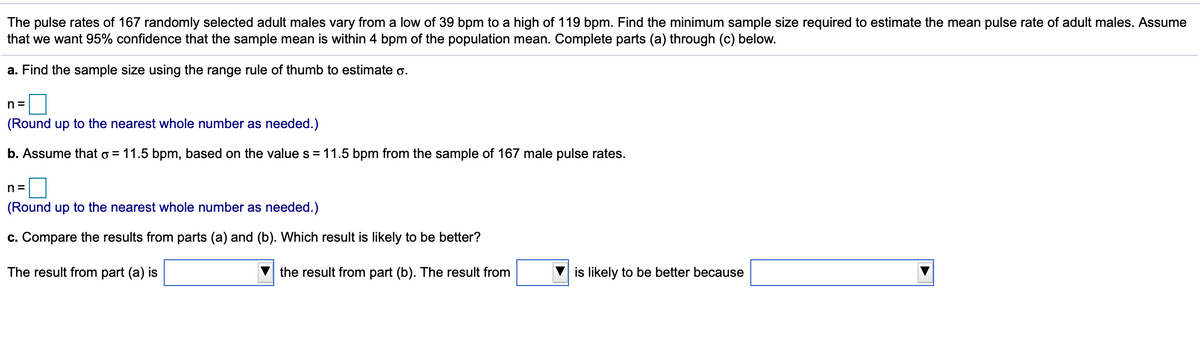 The pulse rates of 167 randomly selected adult males vary from a low of 39 bpm to a high of 119 bpm. Find the minimum sample size required to estimate the mean pulse rate of adult males. Assume
that we want 95% confidence that the sample mean is within 4 bpm of the population mean. Complete parts (a) through (c) below.
a. Find the sample size using the range rule of thumb to estimate o.
n =
(Round up to the nearest whole number as needed.)
b. Assume that o = 11.5 bpm, based on the value s = 11.5 bpm from the sample of 167 male pulse rates.
n =
(Round up to the nearest whole number as needed.)
c. Compare the results from parts (a) and (b). Which result is likely to be better?
The result from part (a) is
the result from part (b). The result from
is likely to be better because
