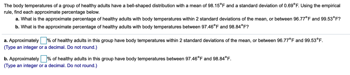 The body temperatures of a group of healthy adults have a bell-shaped distribution with a mean of 98.15°F and a standard deviation of 0.69°F. Using the empirical
rule, find each approximate percentage below.
a. What is the approximate percentage of healthy adults with body temperatures within 2 standard deviations of the mean, or between 96.77°F and 99.53°F?
b. What is the approximate percentage of healthy adults with body temperatures between 97.46°F and 98.84°F?
a. Approximately % of healthy adults in this group have body temperatures within 2 standard deviations of the mean, or between 96.77°F and 99.53°F.
(Type an integer or a decimal. Do not round.)
b. Approximately % of healthy adults in this group have body temperatures between 97.46°F and 98.84°F.
(Type an integer or a decimal. Do not round.)
