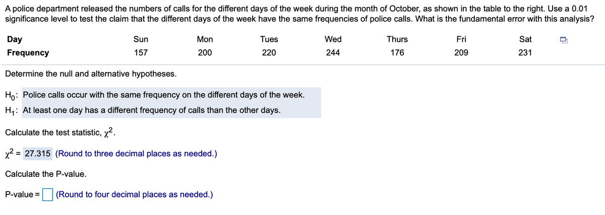 A police department released the numbers of calls for the different days of the week during the month of October, as shown in the table to the right. Use a 0.01
significance level to test the claim that the different days of the week have the same frequencies of police calls. What is the fundamental error with this analysis?
Day
Sun
Mon
Tues
Wed
Thurs
Fri
Sat
Frequency
157
200
220
244
176
209
231
Determine the null and alternative hypotheses.
Ho: Police calls occur with the same frequency on the different days of the week.
H,: At least one day has a different frequency of calls than the other days.
Calculate the test statistic, x2.
x2 = 27.315 (Round to three decimal places as needed.)
%D
Calculate the P-value.
P-value =
(Round to four decimal places as needed.)
