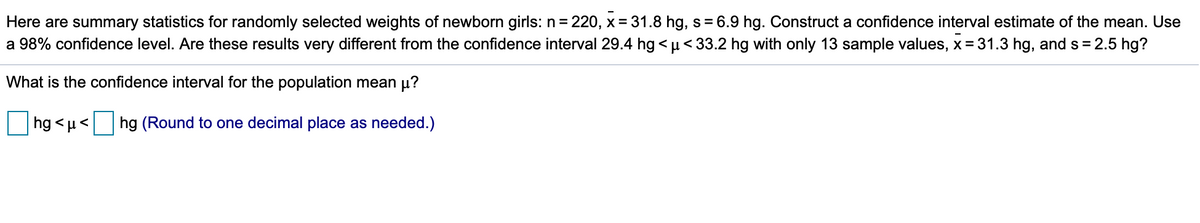 Here are summary statistics for randomly selected weights of newborn girls: n = 220, x = 31.8 hg, s= 6.9 hg. Construct a confidence interval estimate of the mean. Use
a 98% confidence level. Are these results very different from the confidence interval 29.4 hg < u< 33.2 hg with only 13 sample values, x = 31.3 hg, and s = 2.5 hg?
What is the confidence interval for the population mean µ?
hg <µ<
hg (Round to one decimal place as needed.)
