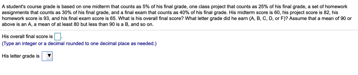 A student's course grade is based on one midterm that counts as 5% of his final grade, one class project that counts as 25% of his final grade, a set of homework
assignments that counts as 30% of his final grade, and a final exam that counts as 40% of his final grade. His midterm score is 60, his project score is 82, his
homework score is 93, and his final exam score is 65. What is his overall final score? What letter grade did he earn (A, B, C, D, or F)? Assume that a mean of 90 or
above is an A, a mean of at least 80 but less than 90 is a B, and so on.
His overall final score is.
(Type an integer or a decimal rounded to one decimal place as needed.)
His letter grade is
