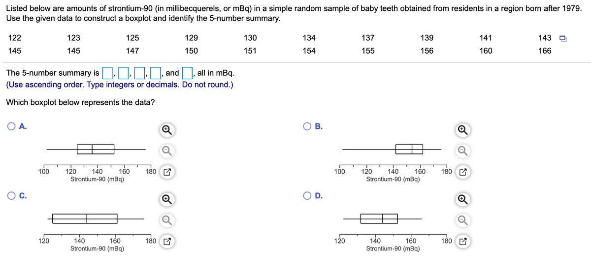 Listed below are amounts of strontium-90 (in millibecquerels, or mBq) in a simple random sample of baby teeth obtained from residents in a region born after 1979.
Use the given data to construct a boxplot and identify the 5-number summary.
122
123
125
129
130
134
137
139
141
143
145
145
147
150
151
154
155
156
160
166
The 5-number summary is, | , and all in mBq.
(Use ascending order. Type integers or decimals. Do not round.)
Which boxplot below represents the data?
OA.
ОВ.
120
Strontium-90 (mBq)
100
120
180 A
100
180 C
140
Strontium-90 (mBq)
160
140
160
D.
120
140
160
180
120
140
160
180 E
Strontium-90 (mBq)
Strontium-90 (mBq)
