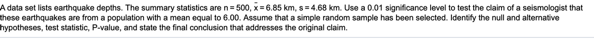 A data set lists earthquake depths. The summary statistics are n = 500, x = 6.85 km, s=4.68 km. Use a 0.01 significance level to test the claim of a seismologist that
these earthquakes are from a population with a mean equal to 6.00. Assume that a simple random sample has been selected. Identify the null and alternative
hypotheses, test statistic, P-value, and state the final conclusion that addresses the original claim.
