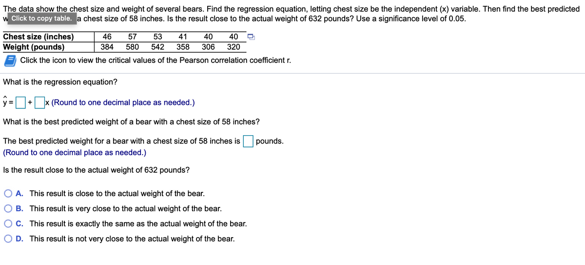 The data show the chest size and weight of several bears. Find the regression equation, letting chest size be the independent (x) variable. Then find the best predicted
w Click to copy table. a chest size of 58 inches. Is the result close to the actual weight of 632 pounds? Use a significance level of 0.05.
Chest size (inches)
Weight (pounds)
46
57
53
41
40
40
384
580
542
358
306
320
Click the icon to view the critical values of the Pearson correlation coefficient r.
What is the regression equation?
y = + x (Round to one decimal place as needed.)
What is the best predicted weight of a bear with a chest size of 58 inches?
The best predicted weight for a bear with a chest size of 58 inches is
pounds.
(Round to one decimal place as needed.)
Is the result close to the actual weight of 632 pounds?
A. This result is close to the actual weight of the bear.
B. This result is very close to the actual weight of the bear.
C. This result is exactly the same as the actual weight of the bear.
D. This result is not very close to the actual weight of the bear.
