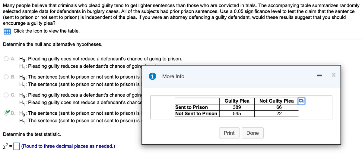 Many people believe that criminals who plead guilty tend to get lighter sentences than those who are convicted in trials. The accompanying table summarizes randomly
selected sample data for defendants in burglary cases. All of the subjects had prior prison sentences. Use a 0.05 significance level to test the claim that the sentence
(sent to prison or not sent to prison) is independent of the plea. If you were an attorney defending a guilty defendant, would these results suggest that
encourage a guilty plea?
you
should
Click the icon to view the table.
Determine the null and alternative hypotheses.
A. Ho: Pleading guilty does not reduce a defendant's chance of going to prison.
H: Pleading guilty reduces a defendant's chance of going
B. Ho: The sentence (sent to prison or not sent to prison) is
More Info
H,: The sentence (sent to prison or not sent to prison) is
O C. Ho: Pleading guilty reduces a defendant's chance of goin
H: Pleading guilty does not reduce a defendant's chance
Guilty Plea
389
Not Guilty Plea
Sent to Prison
66
D. Ho: The sentence (sent to prison or not sent to prison) is
Not Sent to Prison
545
22
H,: The sentence (sent to prison or not sent to prison) is
Determine the test statistic.
Print
Done
(Round to three decimal places as needed.)
