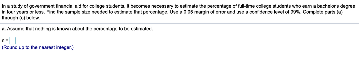 In a study of government financial aid for college students, it becomes necessary to estimate the percentage of full-time college students who earn a bachelor's degree
in four years or less. Find the sample size needed to estimate that percentage. Use a 0.05 margin of error and use a confidence level of 99%. Complete parts (a)
through (c) below.
a. Assume that nothing is known about the percentage to be estimated.
n =
(Round up to the nearest integer.)
