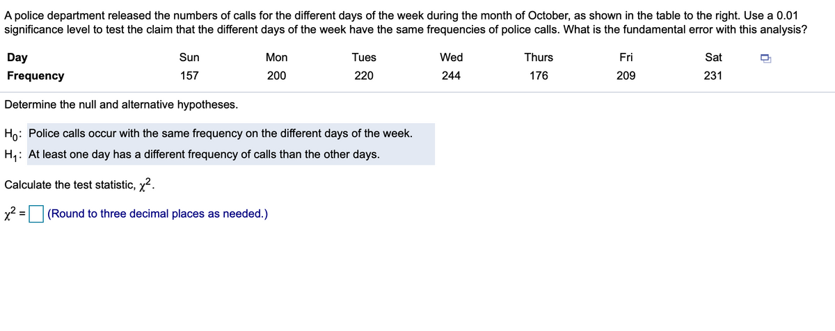 A police department released the numbers of calls for the different days of the week during the month of October, as shown in the table to the right. Use a 0.01
significance level to test the claim that the different days of the week have the same frequencies of police calls. What is the fundamental error with this analysis?
Day
Sun
Mon
Tues
Wed
Thurs
Fri
Sat
Frequency
157
200
220
244
176
209
231
Determine the null and alternative hypotheses.
Ho: Police calls occur with the same frequency on the different days of the week.
H,: At least one day has a different frequency of calls than the other days.
Calculate the test statistic, x.
x2 = (Round to three decimal places as needed.)
