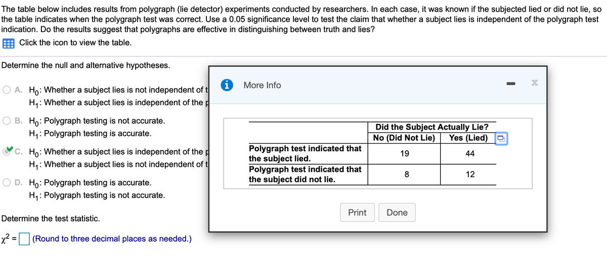 The table below includes results from polygraph (lie detector) experiments conducted by researchers. In each case, it was known if the subjected lied or did not lie, so
the table indicates when the polygraph test was correct. Use a 0.05 significance level to test the claim that whether a subject lies is independent of the polygraph test
indication. Do the results suggest that polygraphs are effective in distinguishing between truth and lies?
Click the icon to view the table.
Determine the null and alternative hypotheses.
More Info
O A. Ho: Whether a subject lies is not independent of t
H1: Whether a subject lies is independent of the p
B. Ho: Polygraph testing is not accurate.
H4: Polygraph testing is accurate.
Did the Subject Actually Lie?
No (Did Not Lie)
Yes (Lied)
C. Ho: Whether a subject lies is independent of the p
H,: Whether a subject lies is not independent of t
Polygraph test indicated that
the subject lied.
Polygraph test indicated that
the subject did not lie.
19
44
8.
12
D. Ho: Polygraph testing is accurate.
H4: Polygraph testing is not accurate.
Print
Done
Determine the test statistic.
x2 = (Round to three decimal places as needed.)
