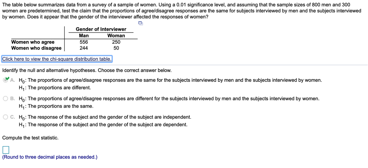 The table below summarizes data from a survey of a sample of women. Using a 0.01 significance level, and assuming that the sample sizes of 800 men and 300
women are predetermined, test the claim that the proportions of agree/disagree responses are the same for subjects interviewed by men and the subjects interviewed
by women. Does it appear that the gender of the interviewer affected the responses of women?
Gender of Interviewer
Man
Woman
Women who agree
Women who disagree
556
250
244
50
Click here to view the chi-square distribution table.
Identify the null and alternative hypotheses. Choose the correct answer below.
Ho: The proportions of agree/disagree responses are the same for the subjects interviewed by men and the subjects interviewed by women.
: The proportions are different.
Hi:
O B. Ho: The proportions of agree/disagree responses are different for the subjects interviewed by men and the subjects interviewed by women.
H1:
: The proportions are the same.
Ho: The response of the subject and the gender of the subject are independent.
H,: The response of the subject and the gender of the subject are dependent.
Compute the test statistic.
(Round to three decimal places as needed.)
