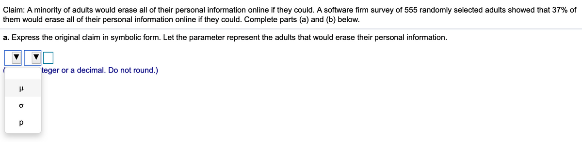 Claim: A minority of adults would erase all of their personal information online if they could. A software firm survey of 555 randomly selected adults showed that 37% of
them would erase all of their personal information online if they could. Complete parts (a) and (b) below.
a. Express the original claim in symbolic form. Let the parameter represent the adults that would erase their personal information.
teger or a decimal. Do not round.)
