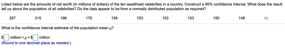 Listed below are the amounts of net worth (in millions of dollars) of the ten wealthiest celebrities in a country. Construct a 95% confidence interval. What does the result
tell us about the population of all celebrities? Do the data appear to be from a normally distributed population as required?
257
215
198
175
159
153
153
153
150
148
What is the confidence interval estimate of the population mean µ?
million < µ<$
million
(Round to one decimal place as needed.)
