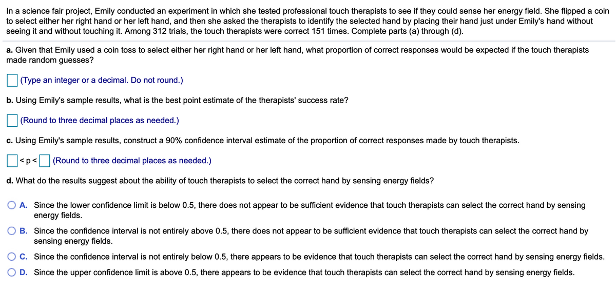 In a science fair project, Emily conducted an experiment in which she tested professional touch therapists to see if they could sense her energy field. She flipped a coin
to select either her right hand or her left hand, and then she asked the therapists to identify the selected hand by placing their hand just under Emily's hand without
seeing it and without touching it. Among 312 trials, the touch therapists were correct 151 times. Complete parts (a) through (d).
a. Given that Emily used a coin toss to select either her right hand or her left hand, what proportion of correct responses would be expected if the touch therapists
made random guesses?
(Type an integer or a decimal. Do not round.)
b. Using Emily's sample results, what is the best point estimate of the therapists' success rate?
(Round to three decimal places as needed.)
c. Using Emily's sample results, construct a 90% confidence interval estimate of the proportion of correct responses made by touch therapists.
<p< (Round to three decimal places as needed.)
d. What do the results suggest about the ability of touch therapists to select the correct hand by sensing energy fields?
A. Since the lower confidence limit is below 0.5, there does not appear to be sufficient evidence that touch therapists can select the correct hand by sensing
energy fields.
B. Since the confidence interval is not entirely above 0.5, there does not appear to be sufficient evidence that touch therapists can select the correct hand by
sensing energy fields.
C. Since the confidence interval is not entirely below 0.5, there appears to be evidence that touch therapists can select the correct hand by sensing energy fields.
D. Since the upper confidence limit is above 0.5, there appears to be evidence that touch therapists can select the correct hand by sensing energy fields.
