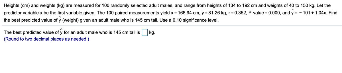 Heights (cm) and weights (kg) are measured for 100 randomly selected adult males, and range from heights of 134 to 192 cm and weights of 40 to 150 kg. Let the
predictor variable x be the first variable given. The 100 paired measurements yield x = 166.94 cm, y = 81.26 kg, r= 0.352, P-value = 0.000, and y = - 101 + 1.04x. Find
%3D
the best predicted value of y (weight) given an adult male who is 145 cm tall. Use a 0.10 significance level.
The best predicted value of y for an adult male who is 145 cm tall is
kg.
(Round to two decimal places as needed.)
