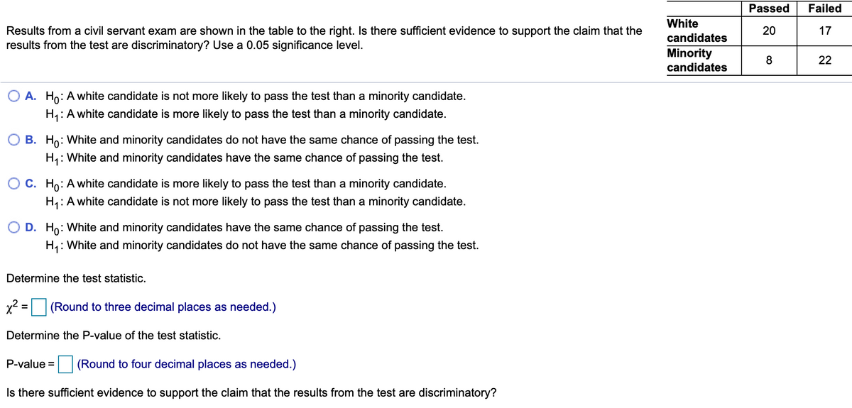 Passed
Failed
White
Results from a civil servant exam are shown in the table to the right. Is there sufficient evidence to support the claim that the
results from the test are discriminatory? Use a 0.05 significance level.
20
17
candidates
Minority
candidates
8
22
O A. Ho: Awhite candidate is not more likely to pass the test than a minority candidate.
H,: A white candidate is more likely to pass the test than a minority candidate.
B. Ho: White and minority candidates do not have the same chance of passing the test.
H,: White and minority candidates have the same chance of passing the test.
O C. Ho: Awhite candidate is more likely to pass the test than a minority candidate.
H,:A white candidate is not more likely to pass the test than a minority candidate.
O D. Ho: White and minority candidates have the same chance of passing the test.
H4: White and minority candidates do not have the same chance of passing the test.
Determine the test statistic.
x? =
(Round to three decimal places as needed.)
Determine the P-value of the test statistic.
P-value =
(Round to four decimal places as needed.)
Is there sufficient evidence to support the claim that the results from the test are discriminatory?
