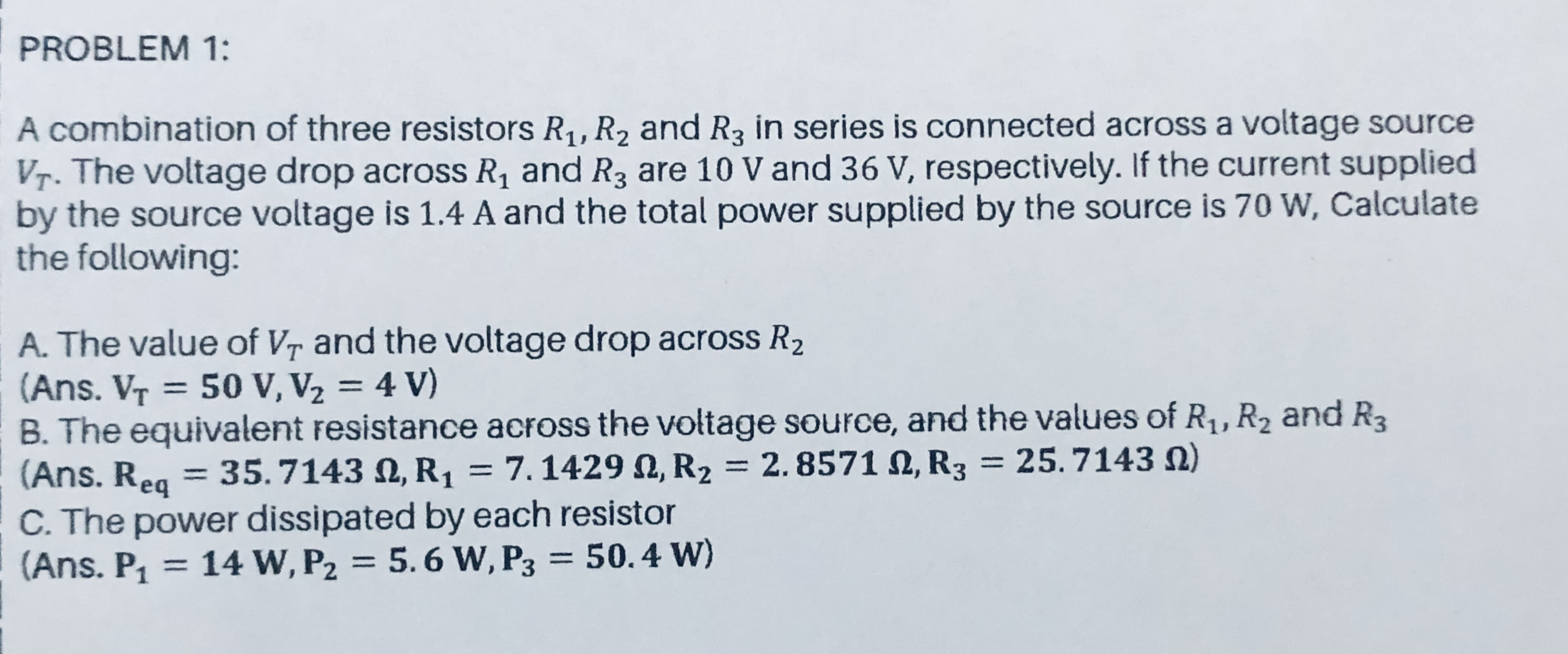 PROBLEM 1:
A combination of three resistors R,, R, and R3 in series is connected across a voltage source
Vr. The voltage drop across R, and R3 are 10 V and 36 V, respectively. If the current supplied
by the source voltage is 1.4 A and the total power supplied by the source is 70 W, Calculate
the following:
A. The value of Vr and the voltage drop across R2
(Ans. VT = 50 V, V2 = 4 V)
B. The equivalent resistance across the voltage source, and the values of R,, R2 and R3
(Ans. Reg = 35.7143 N, R1 = 7.1429 N, R2 = 2. 8571 N, R3 = 25. 7143 N)
C. The power dissipated by each resistor
(Ans. P, = = 50.4 w)
%3D
%3|
%3D
14 W, P2 = 5. 6 W, P3
%3D
%3D
%3D
