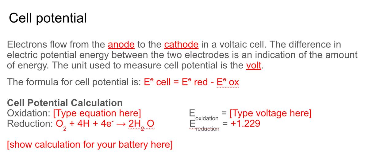 Cell potential
Electrons flow from the anode to the cathode in a voltaic cell. The difference in
electric potential energy between the two electrodes is an indication of the amount
of energy. The unit used to measure cell potential is the volt.
The formula for cell potential is: E° cell = E° red - E° ox
%3D
Cell Potential Calculation
Oxidation: [Type equation here]
Reduction: O, + 4H + 4e → 2H, O
E
oxidation
= [Type voltage here]
= +1.229
mmreduction
[show calculation for your battery here]
ШШ
