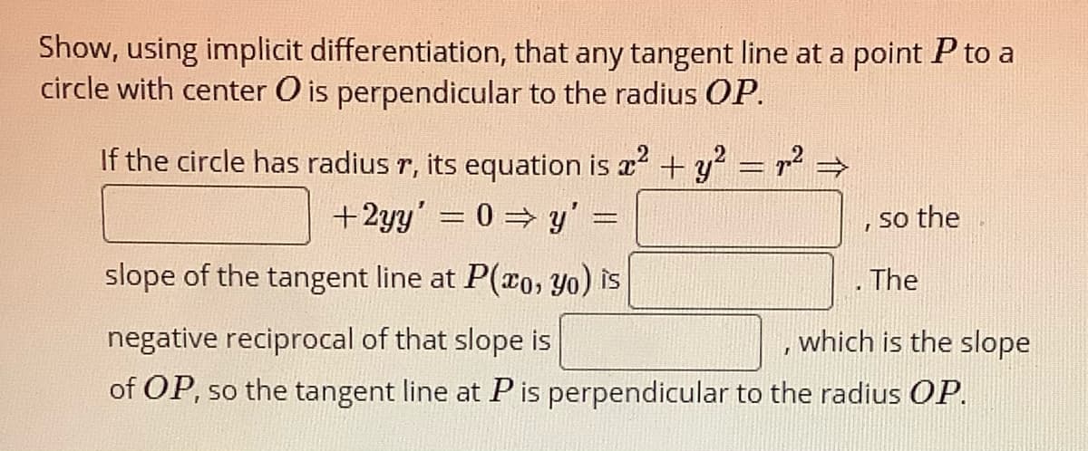 Show, using implicit differentiation, that any tangent line at a point P to a
circle with center O is perpendicular to the radius OP.
If the circle has radius r, its equation is a +y = r² →
+2yy' = 0 y' =
so the
slope of the tangent line at P(co, yo) is
. The
negative reciprocal of that slope is
which is the slope
of OP, so the tangent line at Pis perpendicular to the radius OP.
